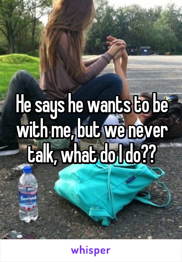 He says he wants to be with me, but we never talk, what do I do??
