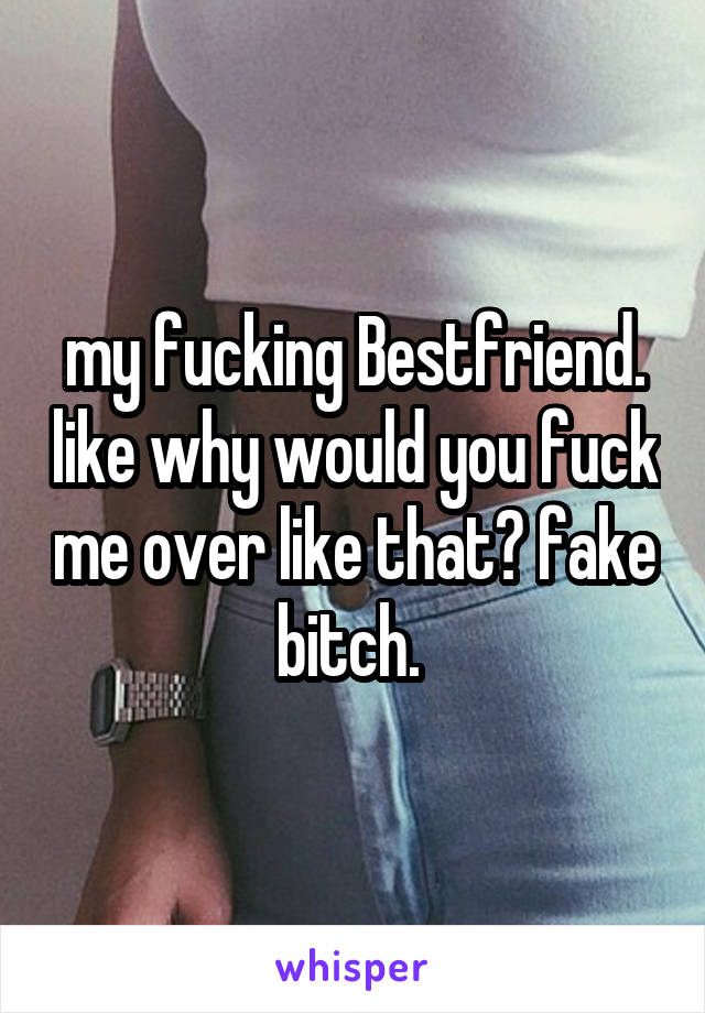 my fucking Bestfriend. like why would you fuck me over like that? fake bitch. 