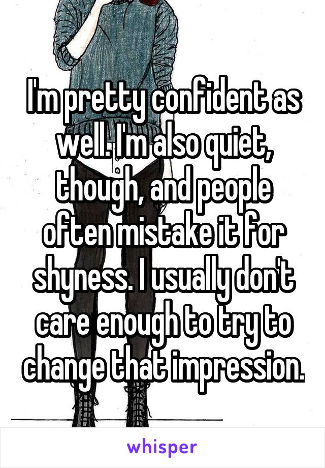 I'm pretty confident as well. I'm also quiet, though, and people often mistake it for shyness. I usually don't care enough to try to change that impression.