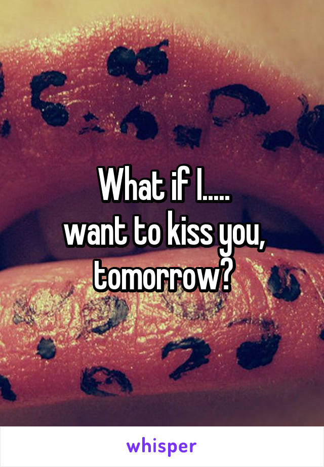 What if I.....
want to kiss you, tomorrow?