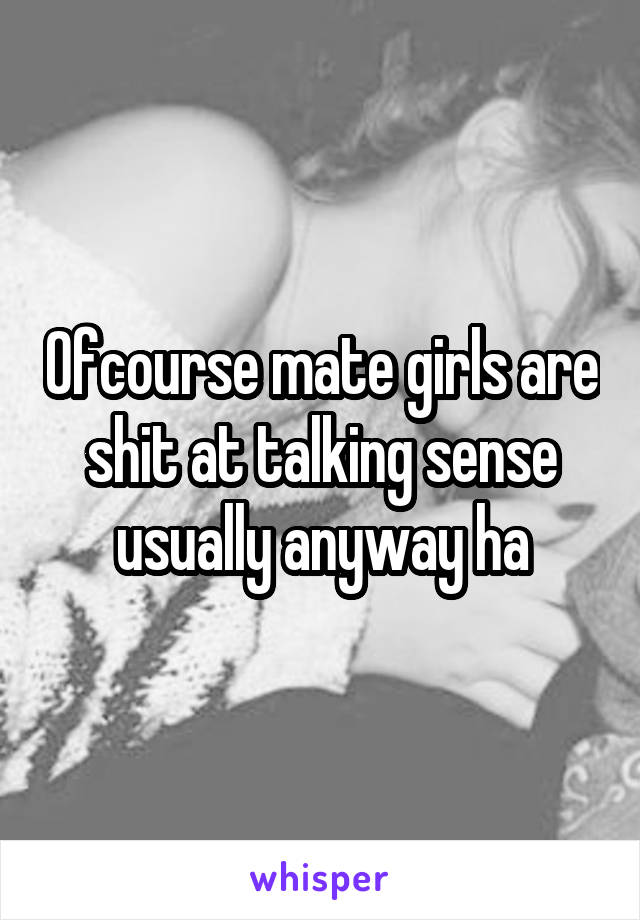 Ofcourse mate girls are shit at talking sense usually anyway ha