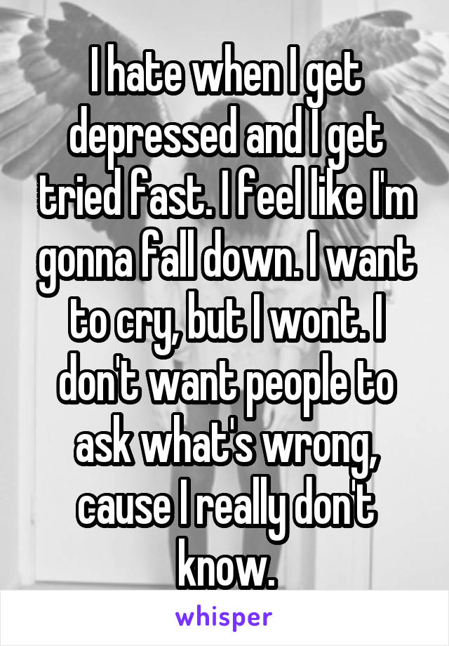I hate when I get depressed and I get tried fast. I feel like I'm gonna fall down. I want to cry, but I wont. I don't want people to ask what's wrong, cause I really don't know.