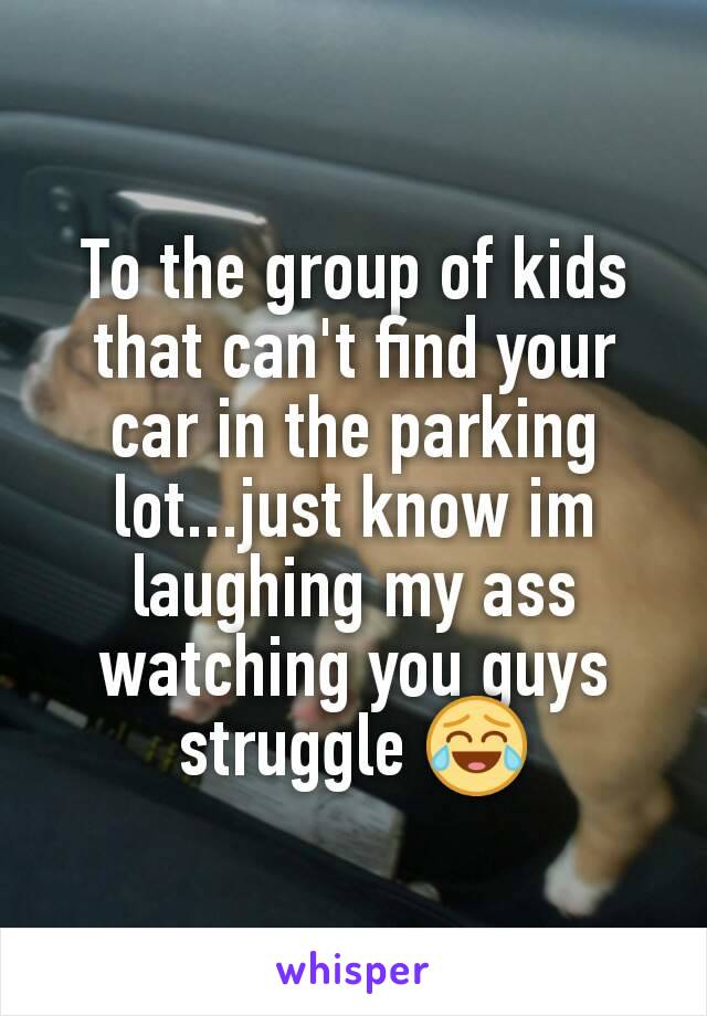 To the group of kids that can't find your car in the parking lot...just know im laughing my ass watching you guys struggle 😂