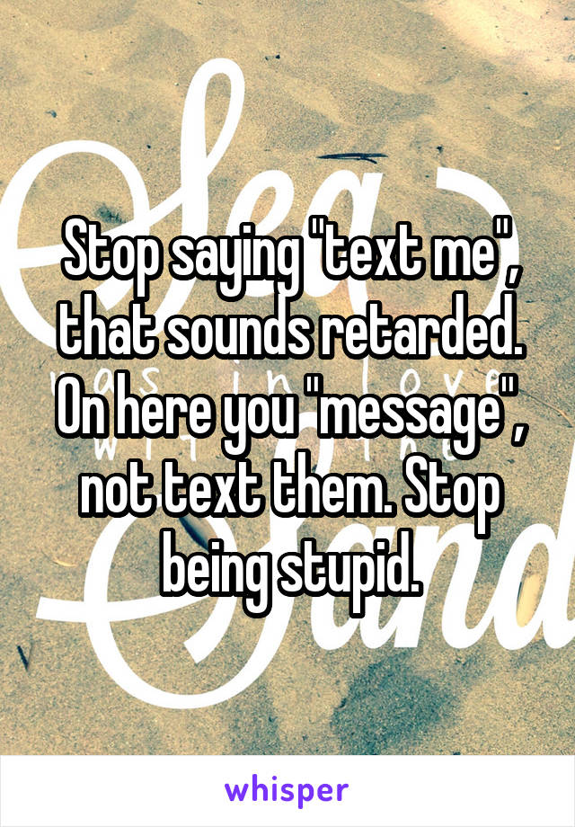 Stop saying "text me", that sounds retarded. On here you "message", not text them. Stop being stupid.