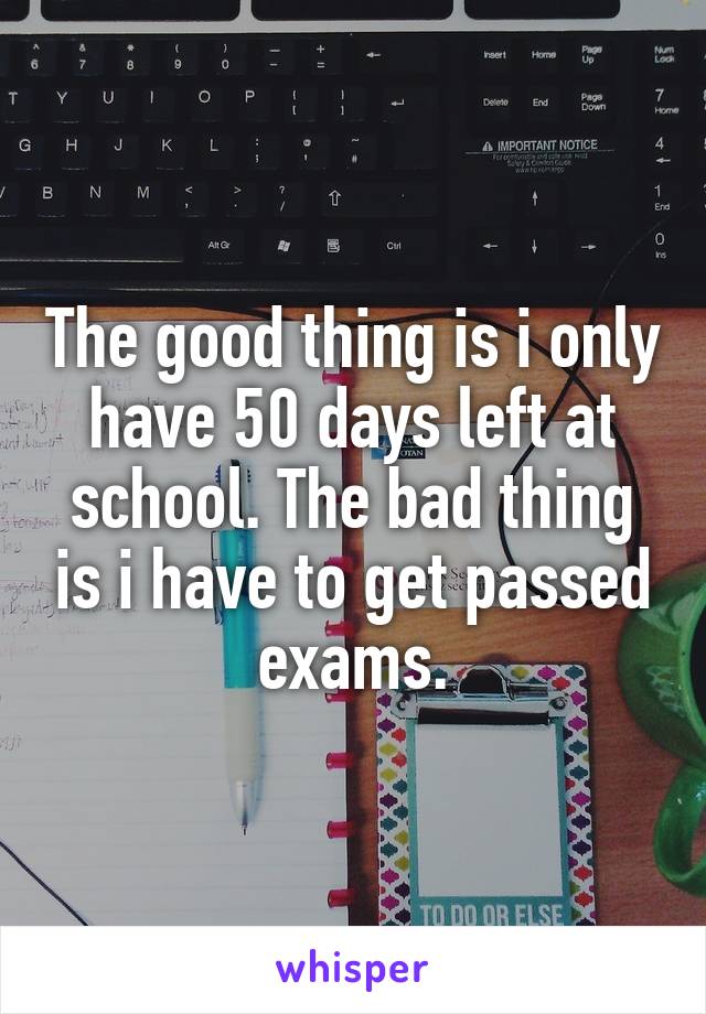 The good thing is i only have 50 days left at school. The bad thing is i have to get passed exams.