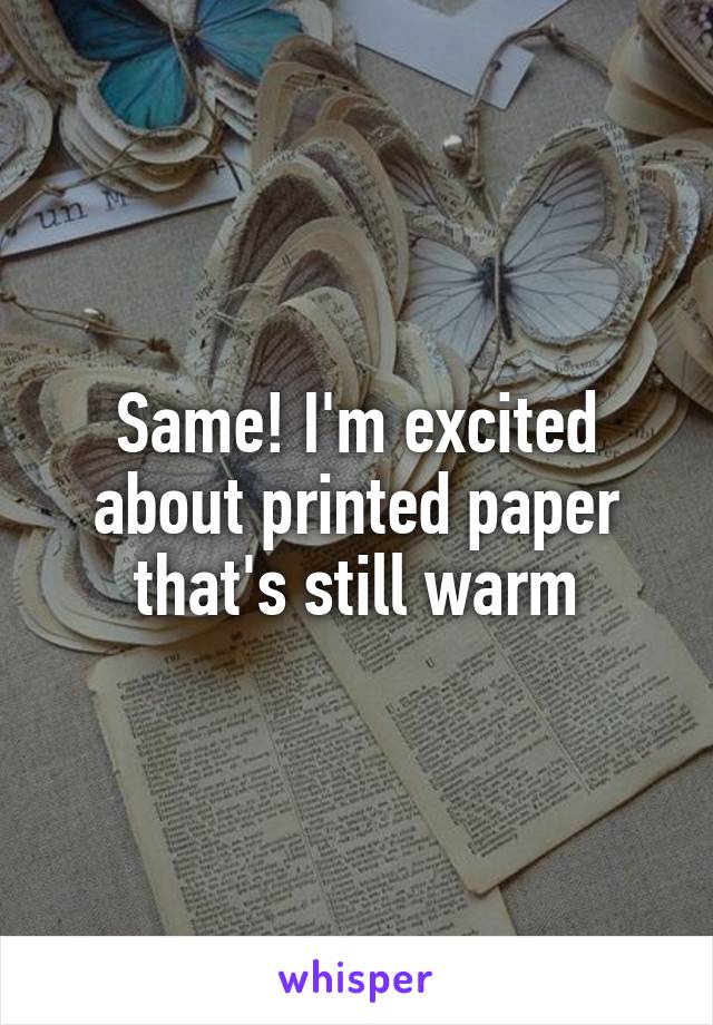 Same! I'm excited about printed paper that's still warm