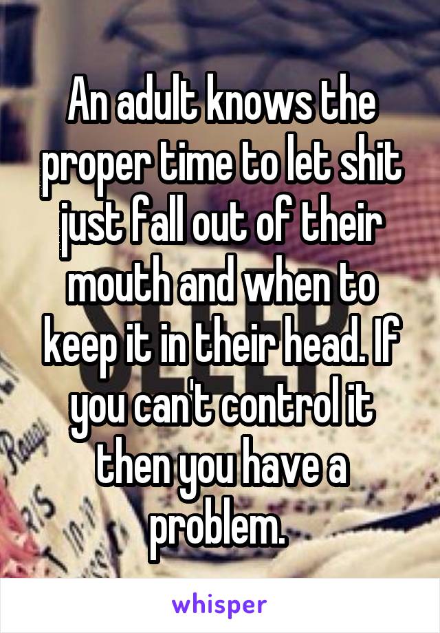 An adult knows the proper time to let shit just fall out of their mouth and when to keep it in their head. If you can't control it then you have a problem. 