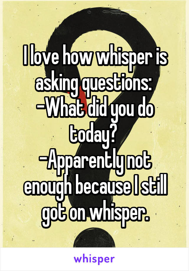 I love how whisper is asking questions: 
-What did you do today? 
-Apparently not enough because I still got on whisper.