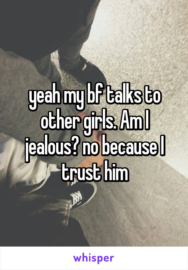yeah my bf talks to other girls. Am I jealous? no because I trust him