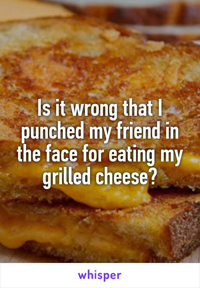 Is it wrong that I punched my friend in the face for eating my grilled cheese?