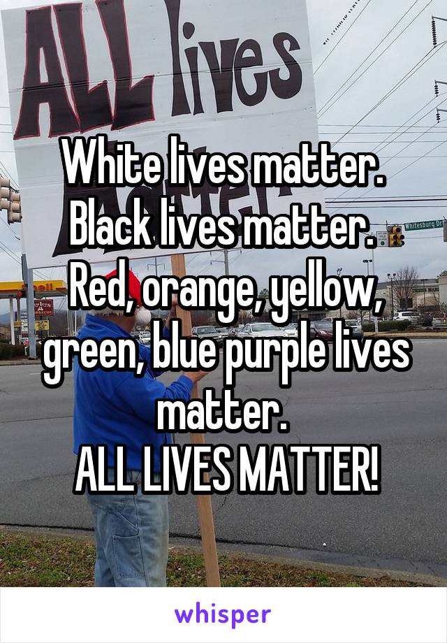 White lives matter. 
Black lives matter. 
Red, orange, yellow, green, blue purple lives matter. 
ALL LIVES MATTER!