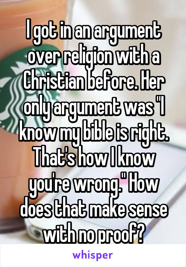 I got in an argument over religion with a Christian before. Her only argument was "I know my bible is right. That's how I know you're wrong." How does that make sense with no proof?