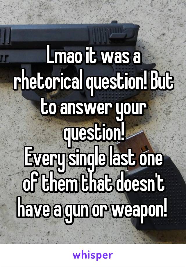 Lmao it was a rhetorical question! But to answer your question!
Every single last one of them that doesn't have a gun or weapon! 