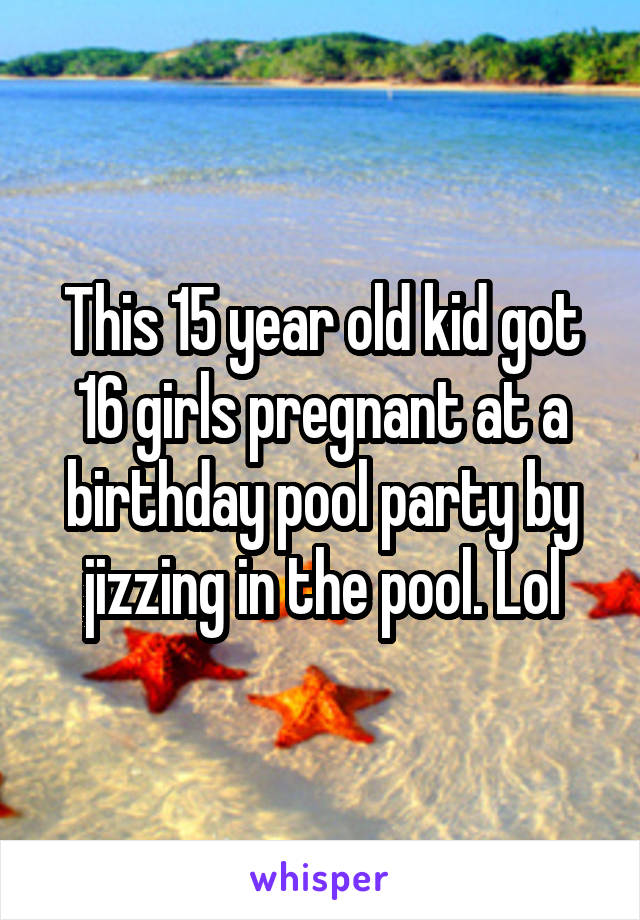This 15 year old kid got 16 girls pregnant at a birthday pool party by jizzing in the pool. Lol