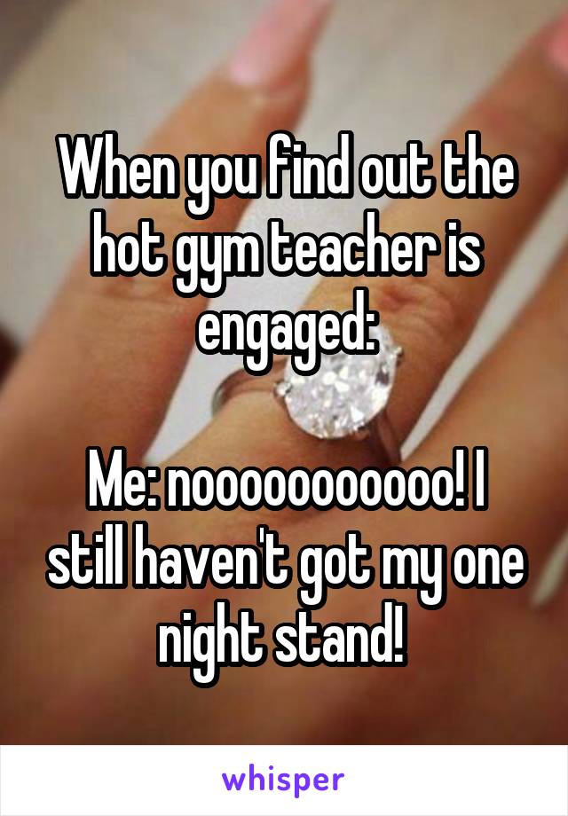 When you find out the hot gym teacher is engaged:

Me: nooooooooooo! I still haven't got my one night stand! 