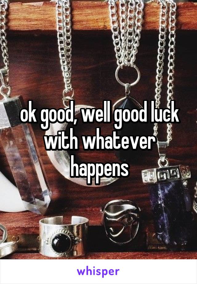 ok good, well good luck with whatever happens