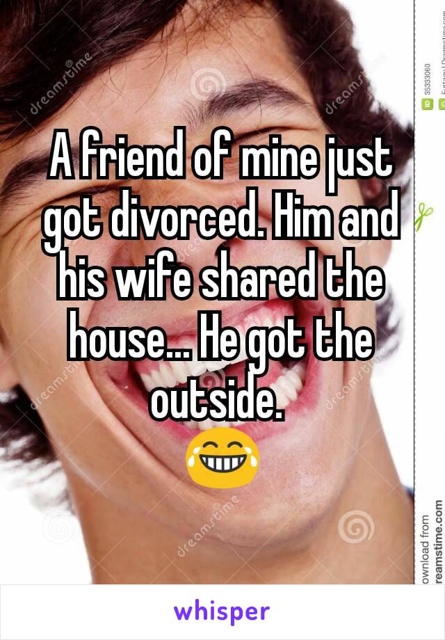 A friend of mine just got divorced. Him and his wife shared the house... He got the outside. 
ðŸ˜‚