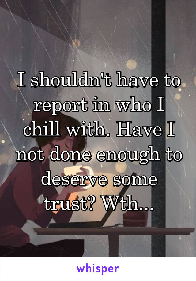 I shouldn't have to report in who I chill with. Have I not done enough to deserve some trust? Wth...