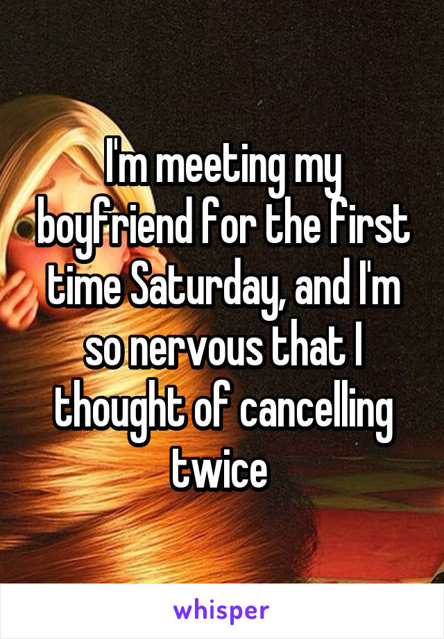 I'm meeting my boyfriend for the first time Saturday, and I'm so nervous that I thought of cancelling twice 