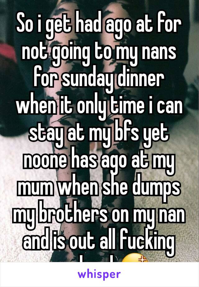 So i get had ago at for not going to my nans for sunday dinner when it only time i can stay at my bfs yet noone has ago at my mum when she dumps my brothers on my nan and is out all fucking weekend 😡