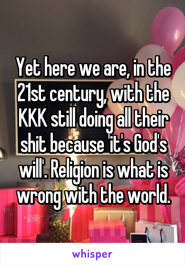 Yet here we are, in the 21st century, with the KKK still doing all their shit because 'it's God's will'. Religion is what is wrong with the world.