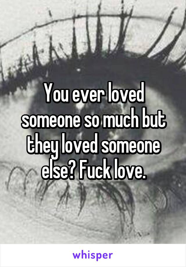 You ever loved someone so much but they loved someone else? Fuck love.