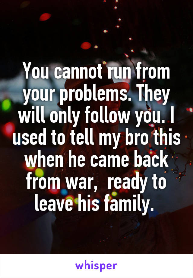 You cannot run from your problems. They will only follow you. I used to tell my bro this when he came back from war,  ready to leave his family. 