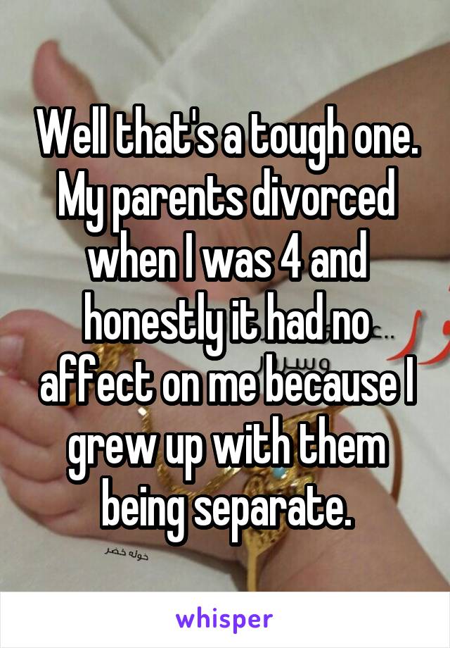 Well that's a tough one. My parents divorced when I was 4 and honestly it had no affect on me because I grew up with them being separate.