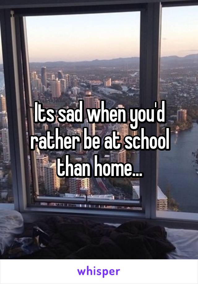Its sad when you'd rather be at school than home...