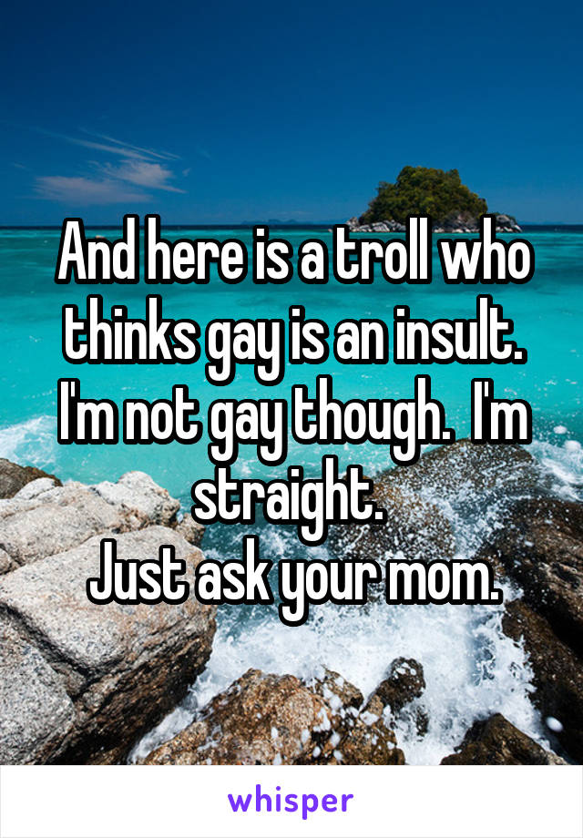 And here is a troll who thinks gay is an insult. I'm not gay though.  I'm straight. 
Just ask your mom.