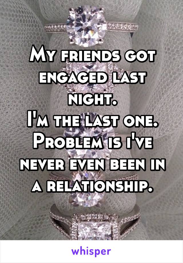My friends got engaged last night.
I'm the last one.
Problem is i've never even been in a relationship.
