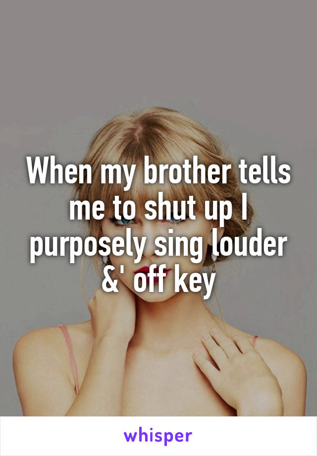 When my brother tells me to shut up I purposely sing louder &' off key