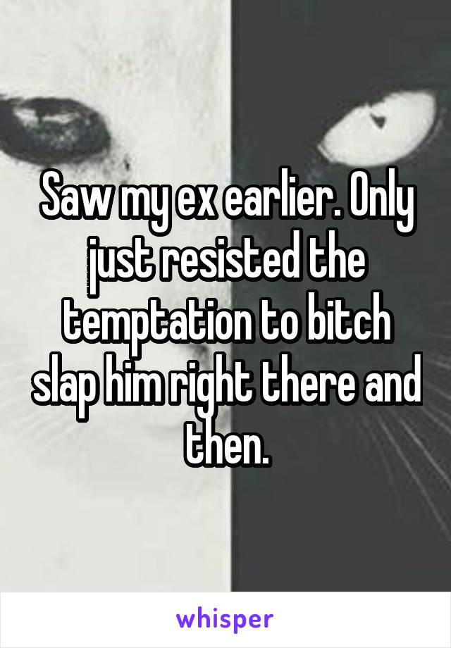 Saw my ex earlier. Only just resisted the temptation to bitch slap him right there and then.