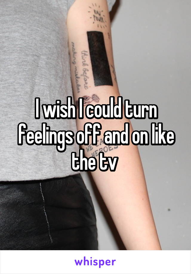 I wish I could turn feelings off and on like the tv 