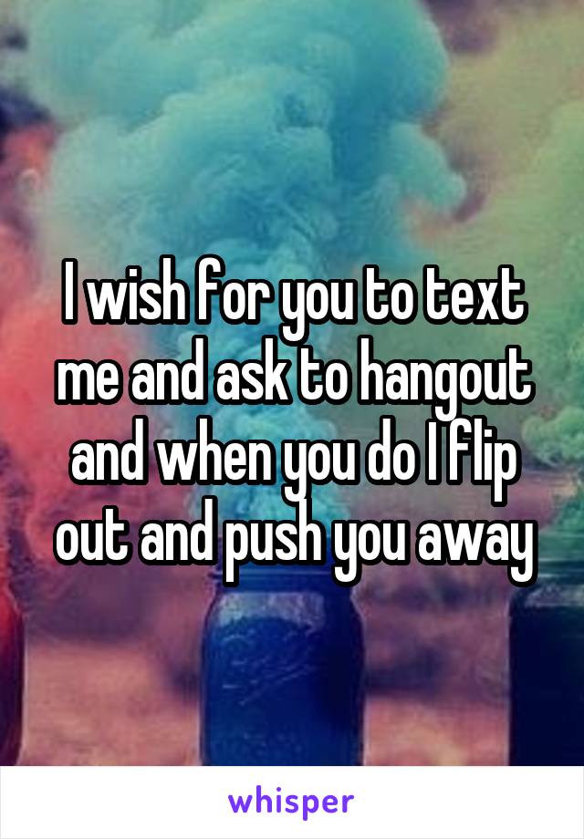 I wish for you to text me and ask to hangout and when you do I flip out and push you away