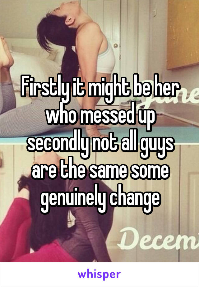 Firstly it might be her who messed up secondly not all guys are the same some genuinely change