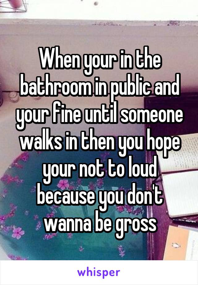 When your in the bathroom in public and your fine until someone walks in then you hope your not to loud because you don't wanna be gross