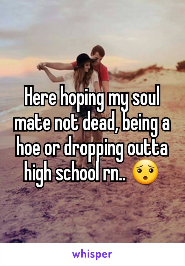 Here hoping my soul mate not dead, being a hoe or dropping outta high school rn.. ðŸ˜¯