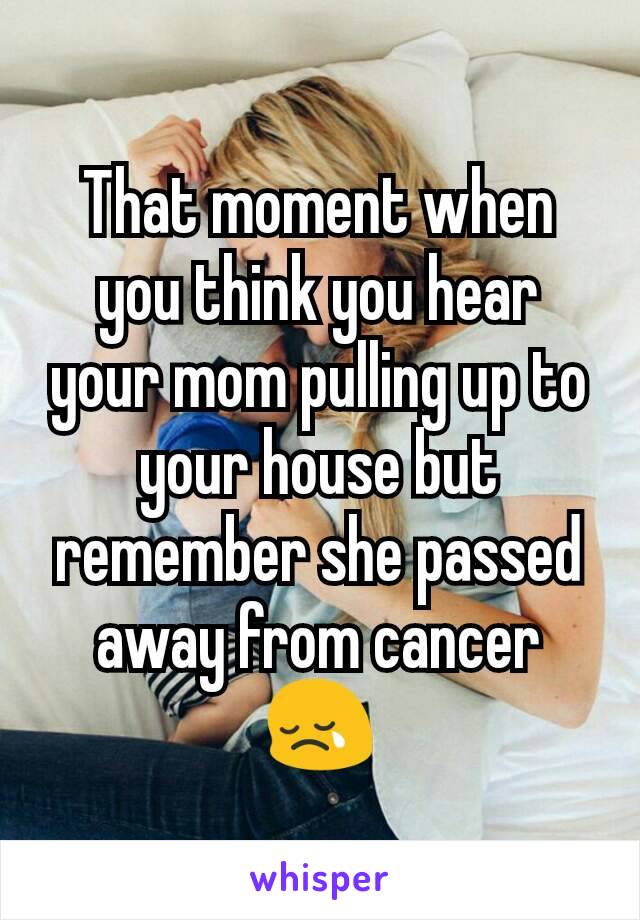 That moment when you think you hear your mom pulling up to your house but remember she passed away from cancer 😢