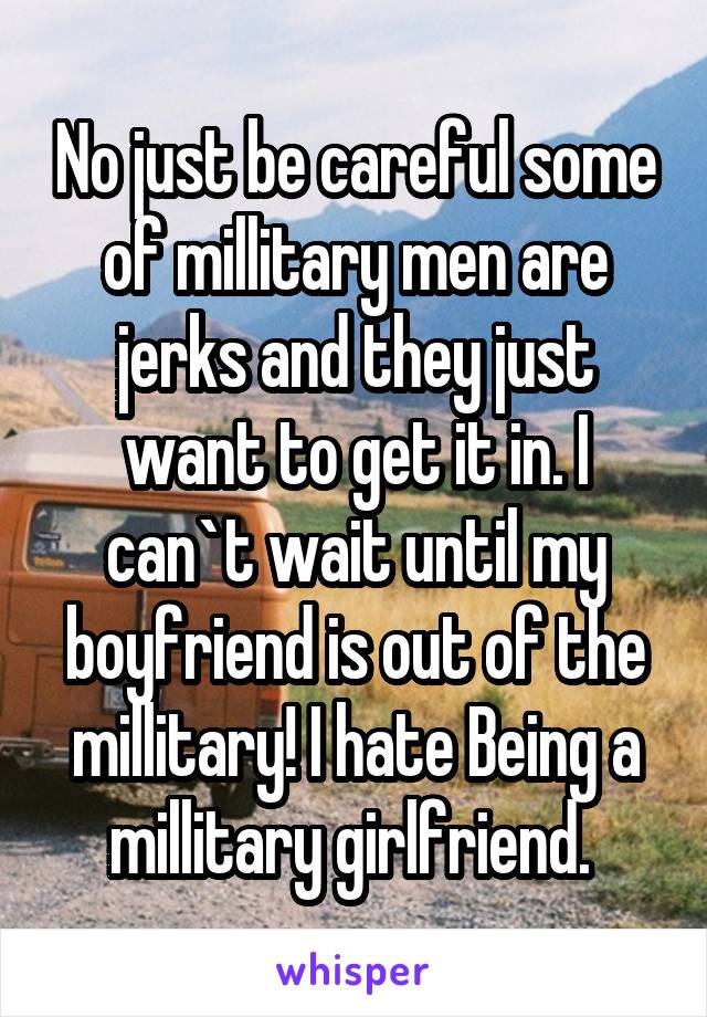 No just be careful some of millitary men are jerks and they just want to get it in. I can`t wait until my boyfriend is out of the millitary! I hate Being a millitary girlfriend. 