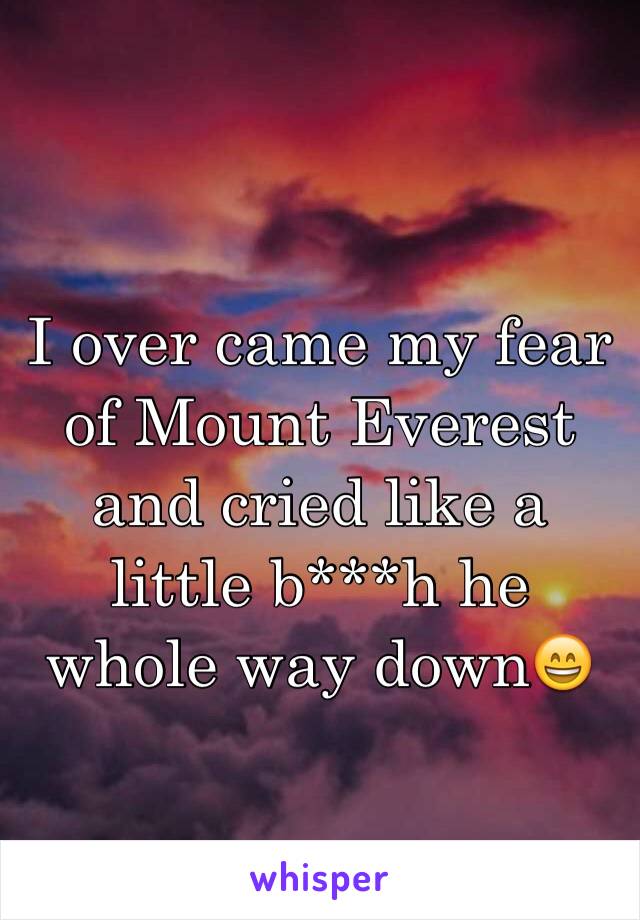 I over came my fear of Mount Everest and cried like a little b***h he whole way downðŸ˜„