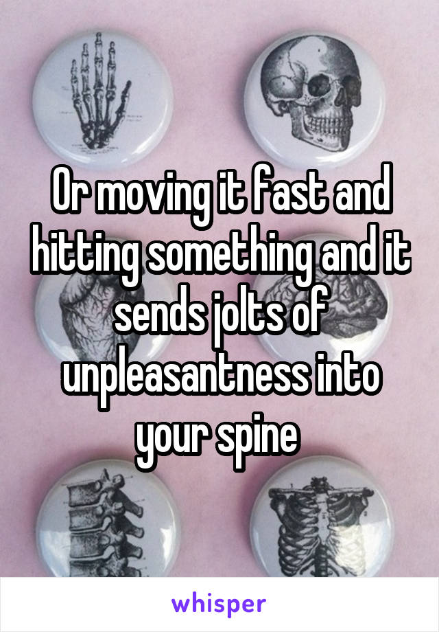 Or moving it fast and hitting something and it sends jolts of unpleasantness into your spine 
