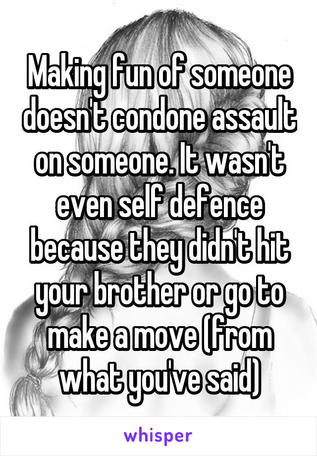 Making fun of someone doesn't condone assault on someone. It wasn't even self defence because they didn't hit your brother or go to make a move (from what you've said)