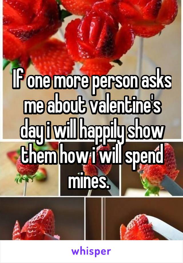 If one more person asks me about valentine's day i will happily show them how i will spend mines.  