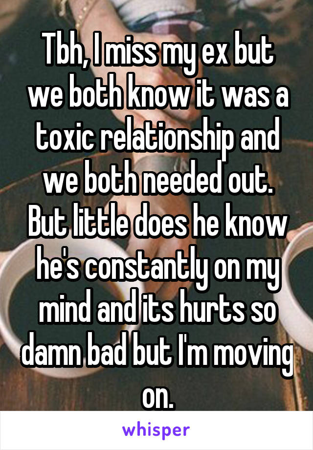 Tbh, I miss my ex but we both know it was a toxic relationship and we both needed out. But little does he know he's constantly on my mind and its hurts so damn bad but I'm moving on.