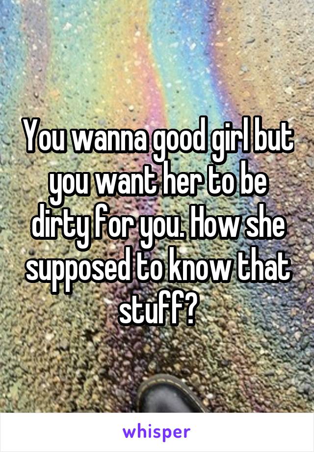 You wanna good girl but you want her to be dirty for you. How she supposed to know that stuff?
