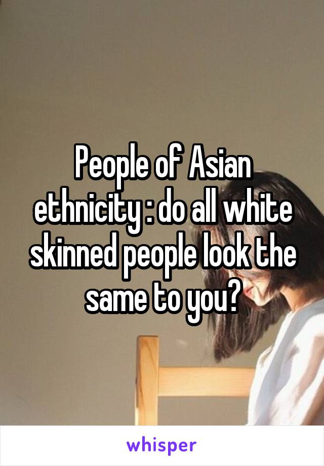 People of Asian ethnicity : do all white skinned people look the same to you?