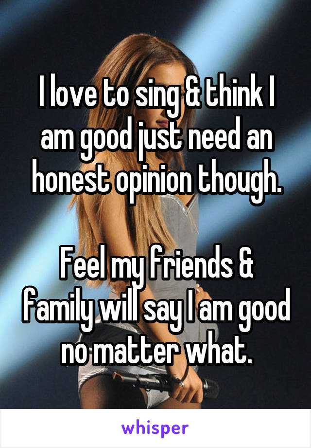 I love to sing & think I am good just need an honest opinion though.

Feel my friends & family will say I am good no matter what.