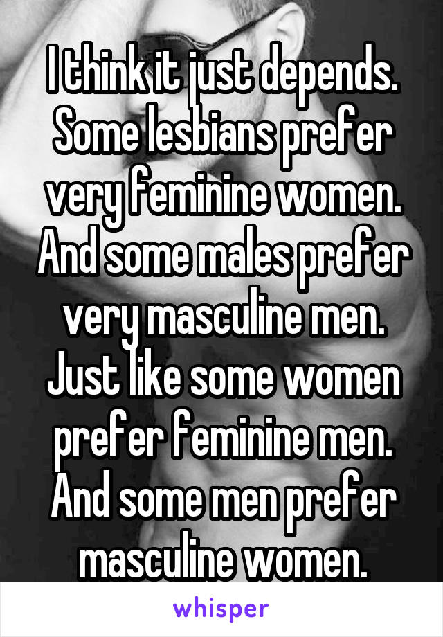 I think it just depends. Some lesbians prefer very feminine women. And some males prefer very masculine men. Just like some women prefer feminine men. And some men prefer masculine women.
