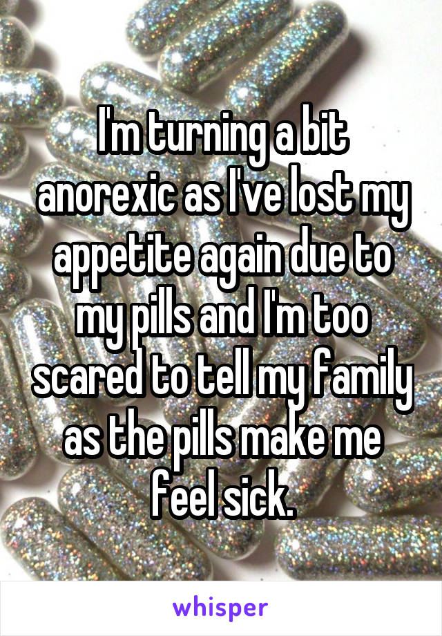 I'm turning a bit anorexic as I've lost my appetite again due to my pills and I'm too scared to tell my family as the pills make me feel sick.